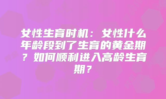 女性生育时机:女性什么年龄段到了生育的黄金期?如何顺利进入高龄生育期?