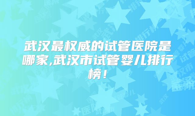 武汉最权威的试管医院是哪家,武汉市试管婴儿排行榜！