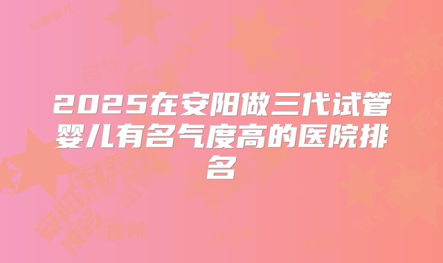 2025在安阳做三代试管婴儿有名气度高的医院排名