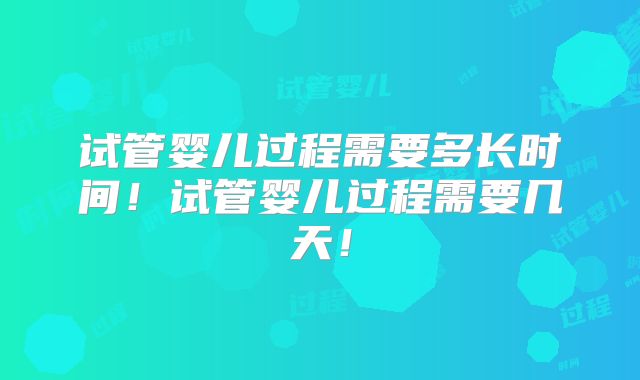 试管婴儿过程需要多长时间！试管婴儿过程需要几天！