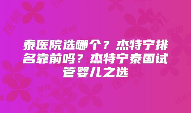 泰医院选哪个？杰特宁排名靠前吗？杰特宁泰国试管婴儿之选