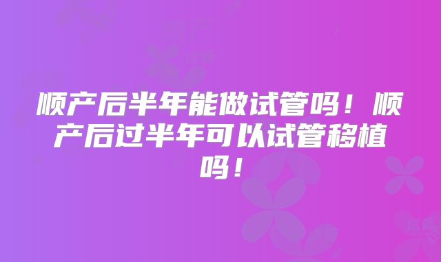 顺产后半年能做试管吗!顺产后过半年可以试管移植吗!