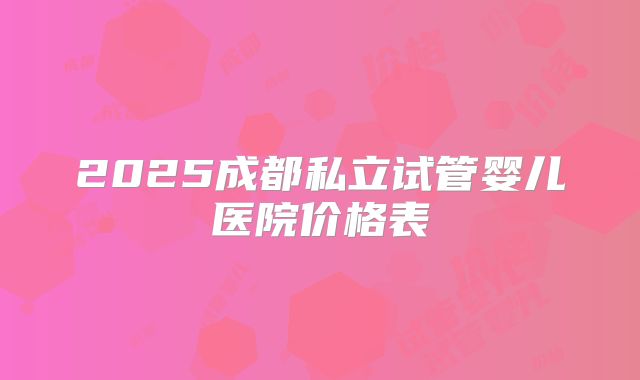 2025成都私立试管婴儿医院价格表