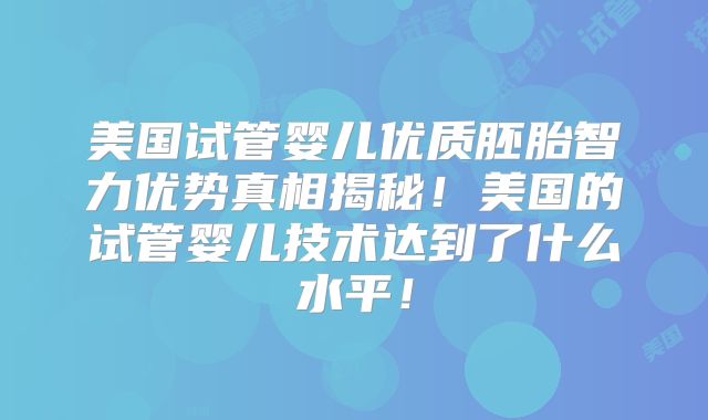 美国试管婴儿优质胚胎智力优势真相揭秘！美国的试管婴儿技术达到了什么水平！