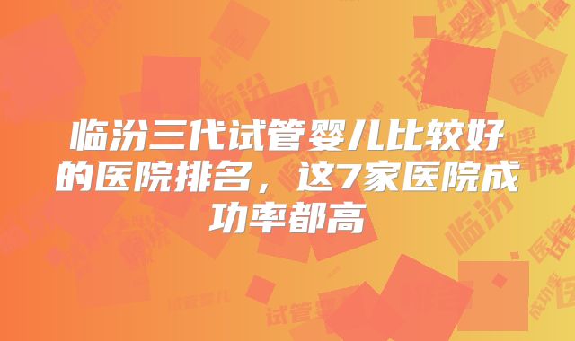 临汾三代试管婴儿比较好的医院排名,这7家医院成功率都高