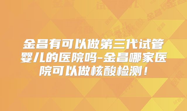 金昌有可以做第三代试管婴儿的医院吗-金昌哪家医院可以做核酸检测！