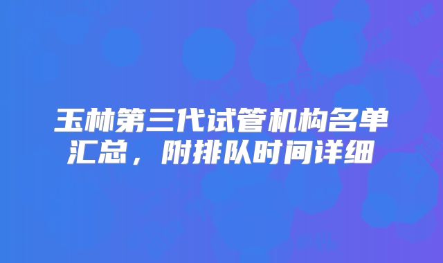 玉林第三代试管机构名单汇总，附排队时间详细