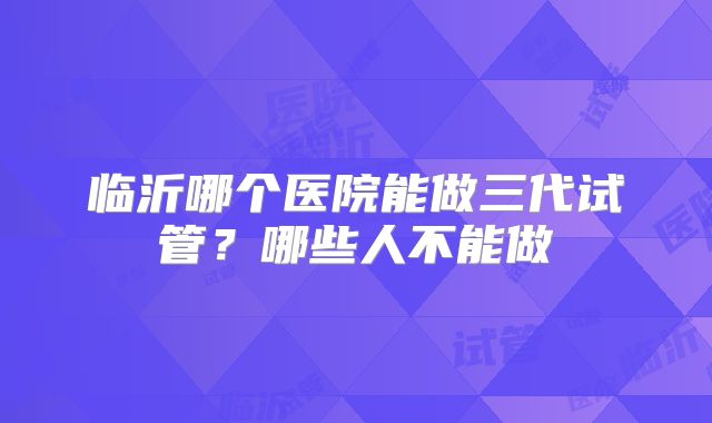 临沂哪个医院能做三代试管?哪些人不能做