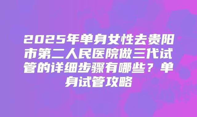 2025年单身女性去贵阳市第二人民医院做三代试管的详细步骤有哪些？单身试管攻略