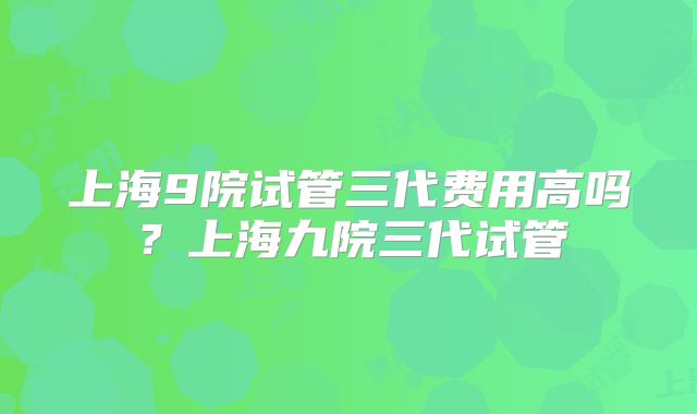 上海9院试管三代费用高吗？上海九院三代试管