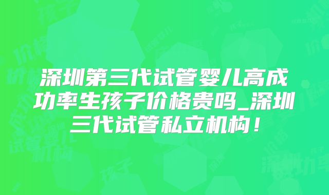 深圳第三代试管婴儿高成功率生孩子价格贵吗_深圳三代试管私立机构!