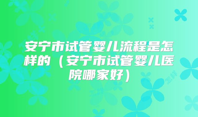 安宁市试管婴儿流程是怎样的（安宁市试管婴儿医院哪家好）