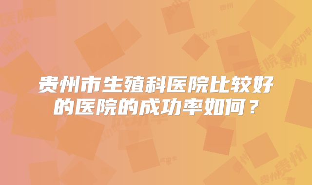 贵州市生殖科医院比较好的医院的成功率如何？