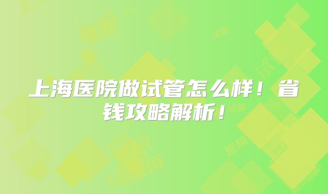 上海医院做试管怎么样!省钱攻略解析!