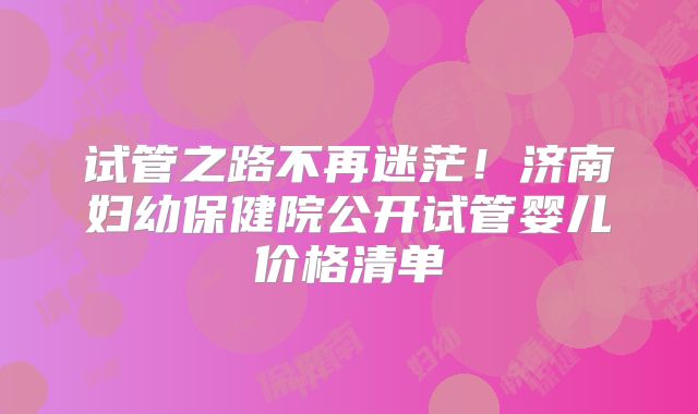 试管之路不再迷茫！济南妇幼保健院公开试管婴儿价格清单