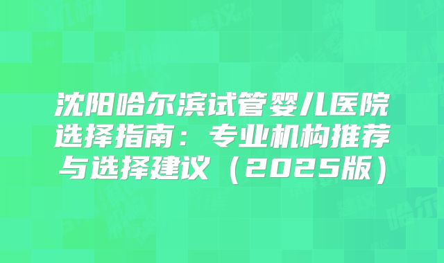 沈阳哈尔滨试管婴儿医院选择指南:专业机构推荐与选择建议(2025版)