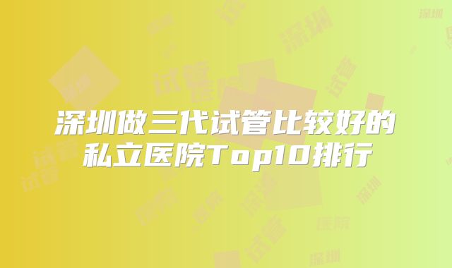 深圳做三代试管比较好的私立医院Top10排行