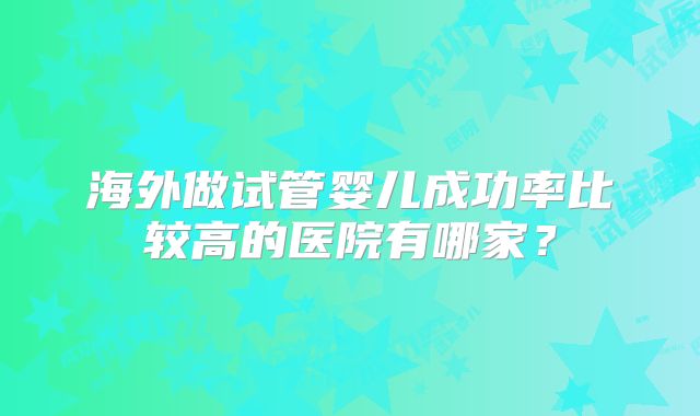 海外做试管婴儿成功率比较高的医院有哪家?