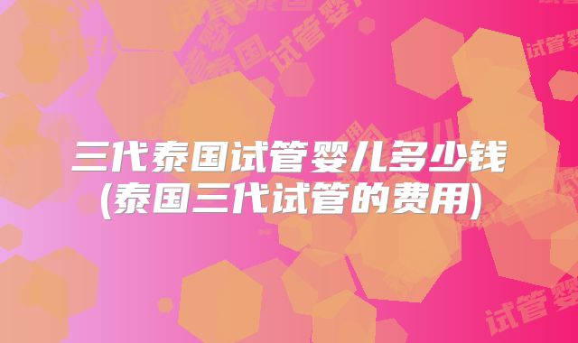 三代泰国试管婴儿多少钱(泰国三代试管的费用)