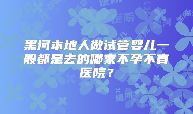 黑河本地人做试管婴儿一般都是去的哪家不孕不育医院?