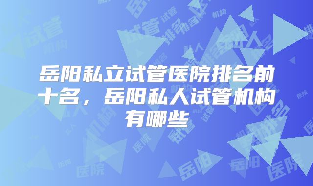 岳阳私立试管医院排名前十名,岳阳私人试管机构有哪些