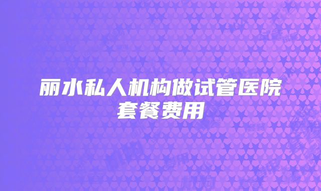 丽水私人机构做试管医院套餐费用