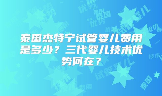 泰国杰特宁试管婴儿费用是多少？三代婴儿技术优势何在？