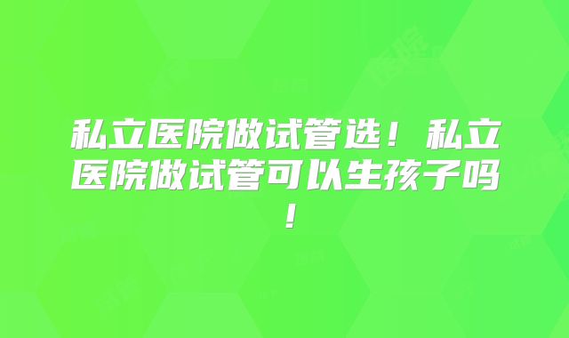 私立医院做试管选!私立医院做试管可以生孩子吗!