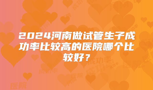 2024河南做试管生子成功率比较高的医院哪个比较好？