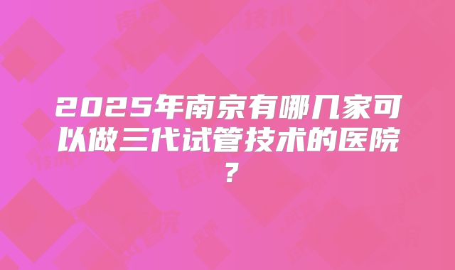 2025年南京有哪几家可以做三代试管技术的医院？