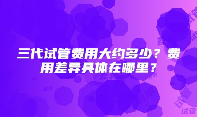 三代试管费用大约多少?费用差异具体在哪里?