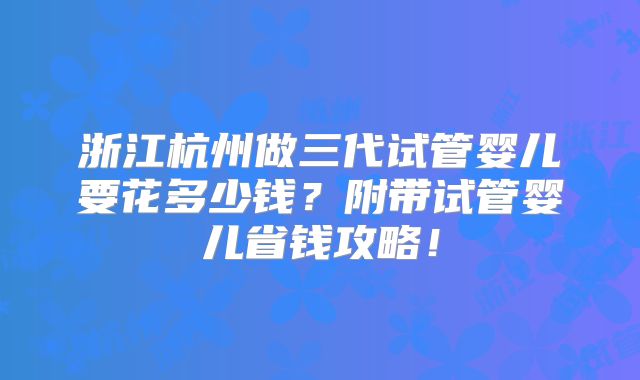 浙江杭州做三代试管婴儿要花多少钱？附带试管婴儿省钱攻略！