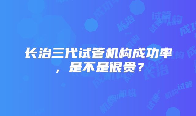 长治三代试管机构成功率，是不是很贵？