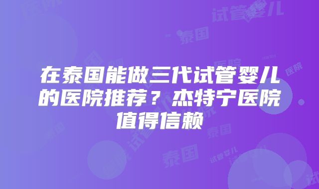 在泰国能做三代试管婴儿的医院推荐？杰特宁医院值得信赖