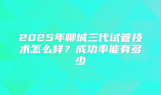 2025年聊城三代试管技术怎么样?成功率能有多少