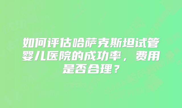 如何评估哈萨克斯坦试管婴儿医院的成功率，费用是否合理？