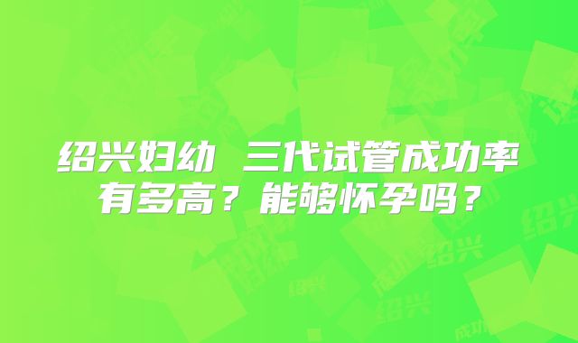 绍兴妇幼 三代试管成功率有多高？能够怀孕吗？