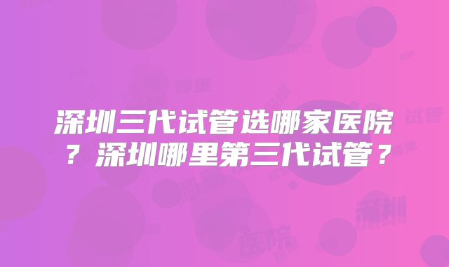 深圳三代试管选哪家医院？深圳哪里第三代试管？