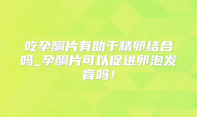 吃孕酮片有助于精卵结合吗_孕酮片可以促进卵泡发育吗!