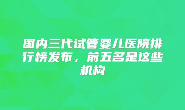 国内三代试管婴儿医院排行榜发布，前五名是这些机构