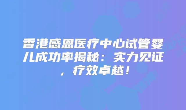 香港感恩医疗中心试管婴儿成功率揭秘：实力见证，疗效卓越！
