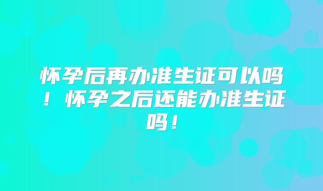 怀孕后再办准生证可以吗！怀孕之后还能办准生证吗！