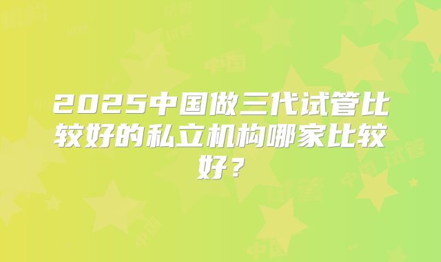 2025中国做三代试管比较好的私立机构哪家比较好？