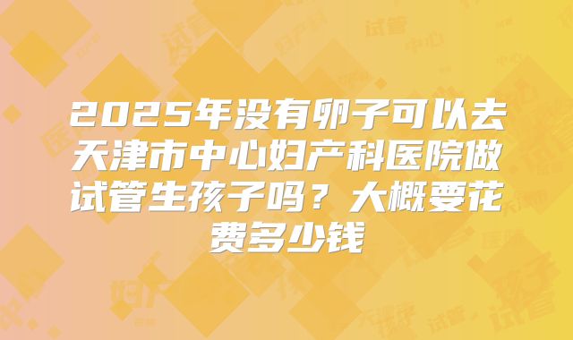 2025年没有卵子可以去天津市中心妇产科医院做试管生孩子吗？大概要花费多少钱