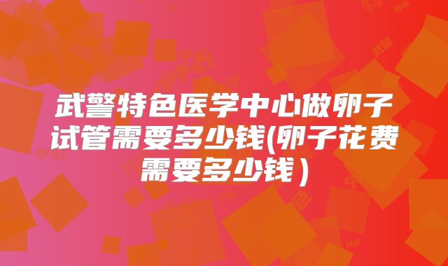 武警特色医学中心做卵子试管需要多少钱(卵子花费需要多少钱）
