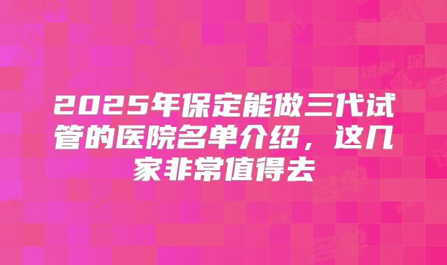 2025年保定能做三代试管的医院名单介绍，这几家非常值得去