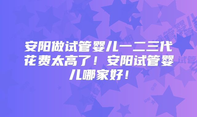 安阳做试管婴儿一二三代花费太高了!安阳试管婴儿哪家好!