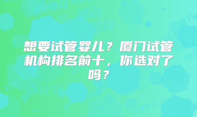 想要试管婴儿?厦门试管机构排名前十,你选对了吗?