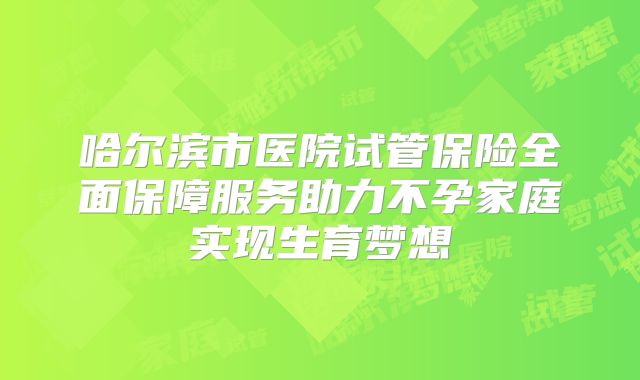 哈尔滨市医院试管保险全面保障服务助力不孕家庭实现生育梦想