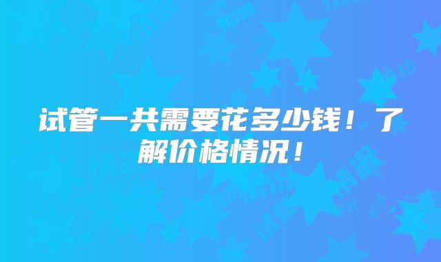 试管一共需要花多少钱！了解价格情况！